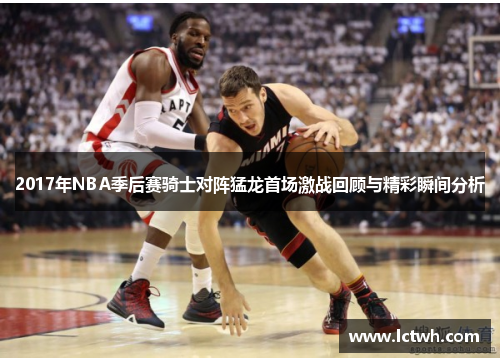 2017年NBA季后赛骑士对阵猛龙首场激战回顾与精彩瞬间分析